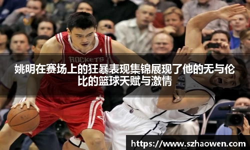 姚明在赛场上的狂暴表现集锦展现了他的无与伦比的篮球天赋与激情
